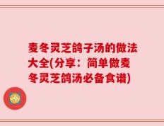 麦冬灵芝鸽子汤的做法大全(分享：简单做麦冬灵芝鸽汤必备食谱)