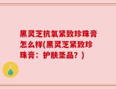 黑灵芝抗氧紧致珍珠膏怎么样(黑灵芝紧致珍珠膏：护肤圣品？)