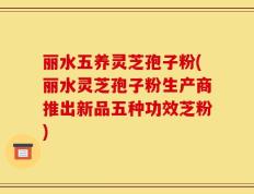 丽水五养灵芝孢子粉(丽水灵芝孢子粉生产商推出新品五种功效芝粉)