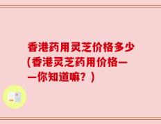 香港药用灵芝价格多少(香港灵芝药用价格——你知道嘛？)