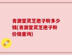 青源堂灵芝孢子粉多少钱(青源堂灵芝孢子粉价格查询)