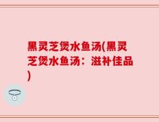 黑灵芝煲水鱼汤(黑灵芝煲水鱼汤：滋补佳品)