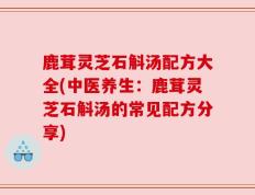 鹿茸灵芝石斛汤配方大全(中医养生：鹿茸灵芝石斛汤的常见配方分享)