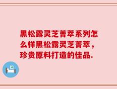 黑松露灵芝菁萃系列怎么样黑松露灵芝菁萃，珍贵原料打造的佳品.