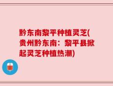 黔东南黎平种植灵芝(贵州黔东南：黎平县掀起灵芝种植热潮)