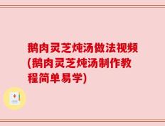鹅肉灵芝炖汤做法视频(鹅肉灵芝炖汤制作教程简单易学)