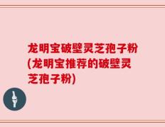 龙明宝破壁灵芝孢子粉(龙明宝推荐的破壁灵芝孢子粉)