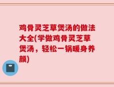 鸡骨灵芝草煲汤的做法大全(学做鸡骨灵芝草煲汤，轻松一锅暖身养颜)
