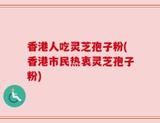香港人吃灵芝孢子粉(香港市民热衷灵芝孢子粉)
