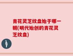 青花灵芝纹盘始于哪一朝(明代始创的青花灵芝纹盘)