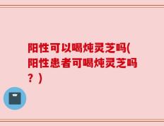 阳性可以喝炖灵芝吗(阳性患者可喝炖灵芝吗？)