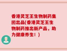 香港灵芝王生物制药集团出品(香港灵芝王生物制药推出新产品，助力健康养生！)