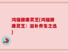 鸿福健康灵芝(鸿福健康灵芝：滋补养生之选)