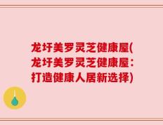 龙圩美罗灵芝健康屋(龙圩美罗灵芝健康屋：打造健康人居新选择)