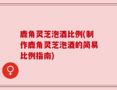 鹿角灵芝泡酒比例(制作鹿角灵芝泡酒的简易比例指南)