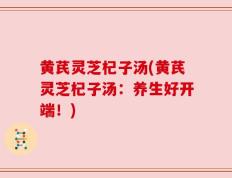 黄芪灵芝杞子汤(黄芪灵芝杞子汤：养生好开端！)