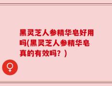 黑灵芝人参精华皂好用吗(黑灵芝人参精华皂真的有效吗？)
