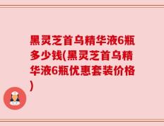 黑灵芝首乌精华液6瓶多少钱(黑灵芝首乌精华液6瓶优惠套装价格)
