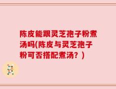 陈皮能跟灵芝孢子粉煮汤吗(陈皮与灵芝孢子粉可否搭配煮汤？)