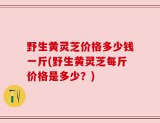 野生黄灵芝价格多少钱一斤(野生黄灵芝每斤价格是多少？)