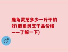 鹿角灵芝多少一斤干的好(鹿角灵芝干品价格——了解一下)