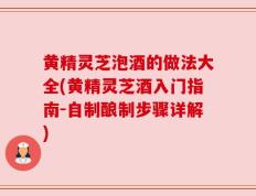 黄精灵芝泡酒的做法大全(黄精灵芝酒入门指南-自制酿制步骤详解)
