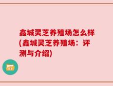 鑫城灵芝养殖场怎么样(鑫城灵芝养殖场：评测与介绍)