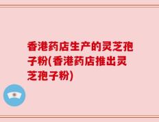 香港药店生产的灵芝孢子粉(香港药店推出灵芝孢子粉)