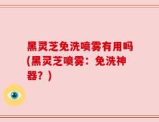 黑灵芝免洗喷雾有用吗(黑灵芝喷雾：免洗神器？)
