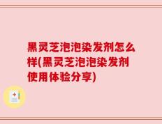 黑灵芝泡泡染发剂怎么样(黑灵芝泡泡染发剂使用体验分享)