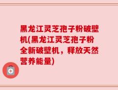 黑龙江灵芝孢子粉破壁机(黑龙江灵芝孢子粉全新破壁机，释放天然营养能量)