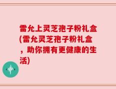 雷允上灵芝孢子粉礼盒(雷允灵芝孢子粉礼盒，助你拥有更健康的生活)