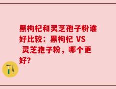 黑枸杞和灵芝孢子粉谁好比较：黑枸杞 VS 灵芝孢子粉，哪个更好？