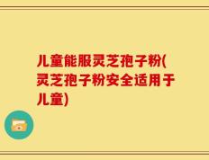 儿童能服灵芝孢子粉(灵芝孢子粉安全适用于儿童)