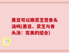 黑豆可以跟灵芝煲骨头汤吗(黑豆、灵芝与骨头汤：完美的结合)
