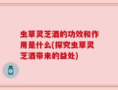 虫草灵芝酒的功效和作用是什么(探究虫草灵芝酒带来的益处)