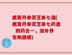 鹿茸丹参灵芝田七酒(鹿茸丹参灵芝田七药酒  四药合一，滋补养生助健康)