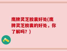 鹰牌灵芝胶囊好处(鹰牌灵芝胶囊的好处，你了解吗？)