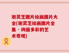 谢灵芝图片绘画图片大全(谢灵芝绘画图片全集 - 绚丽多彩的艺术奇观)