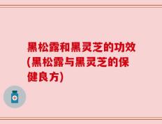 黑松露和黑灵芝的功效(黑松露与黑灵芝的保健良方)