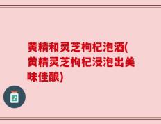 黄精和灵芝枸杞泡酒(黄精灵芝枸杞浸泡出美味佳酿)