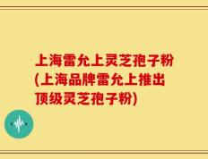 上海雷允上灵芝孢子粉(上海品牌雷允上推出顶级灵芝孢子粉)