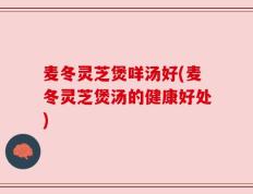 麦冬灵芝煲咩汤好(麦冬灵芝煲汤的健康好处)