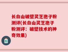 长白山破壁灵芝孢子粉测评(长白山灵芝孢子粉测评：破壁技术的神奇效果)