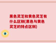 黑色灵芝和黄色灵芝有什么区别(黑色与黄色灵芝的特点区别)