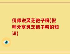 倪师说灵芝孢子粉(倪师分享灵芝孢子粉的知识)