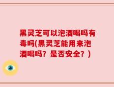 黑灵芝可以泡酒喝吗有毒吗(黑灵芝能用来泡酒喝吗？是否安全？)