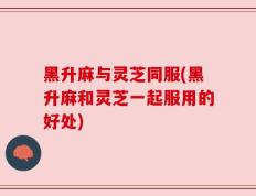 黑升麻与灵芝同服(黑升麻和灵芝一起服用的好处)