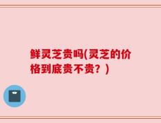 鲜灵芝贵吗(灵芝的价格到底贵不贵？)