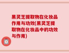 黑灵芝提取物在化妆品作用与功效(黑灵芝提取物在化妆品中的功效与作用)